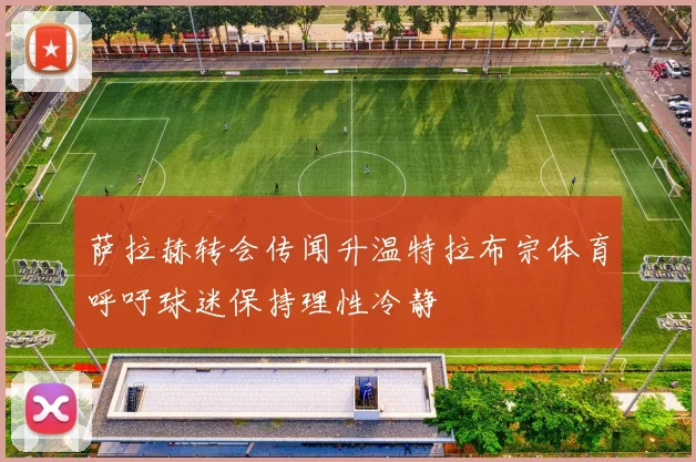 萨拉赫转会传闻升温特拉布宗体育呼吁球迷保持理性冷静