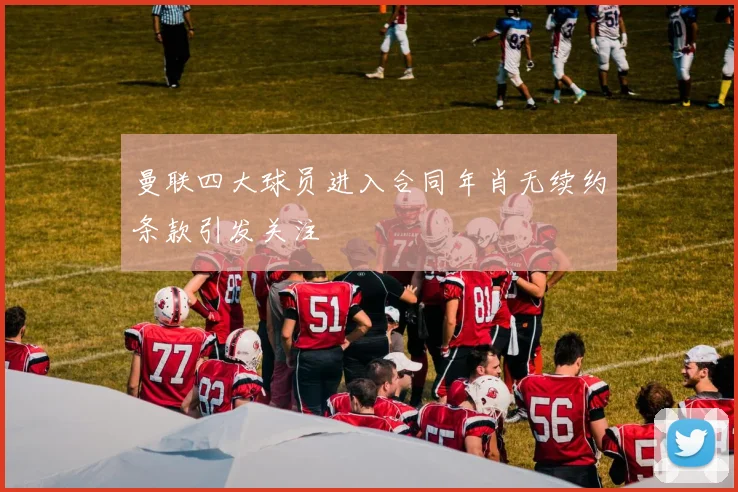 曼联四大球员进入合同年肖无续约条款引发关注