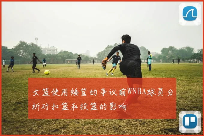 女篮使用矮筐的争议前WNBA球员分析对扣篮和投篮的影响