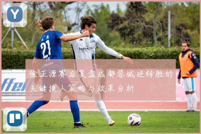 徐正源赛后复盘成都蓉城逆转胜的关键换人策略与效果分析