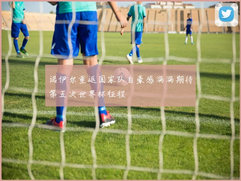 诺伊尔重返国家队自豪感满满期待第五次世界杯征程